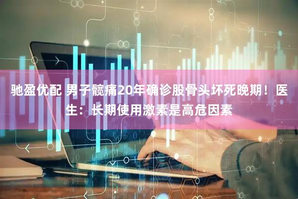 驰盈优配 男子髋痛20年确诊股骨头坏死晚期！医生：长期使用激素是高危因素