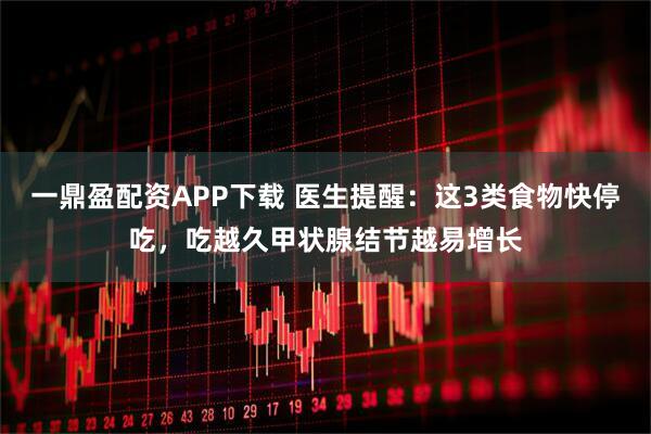 一鼎盈配资APP下载 医生提醒：这3类食物快停吃，吃越久甲状腺结节越易增长