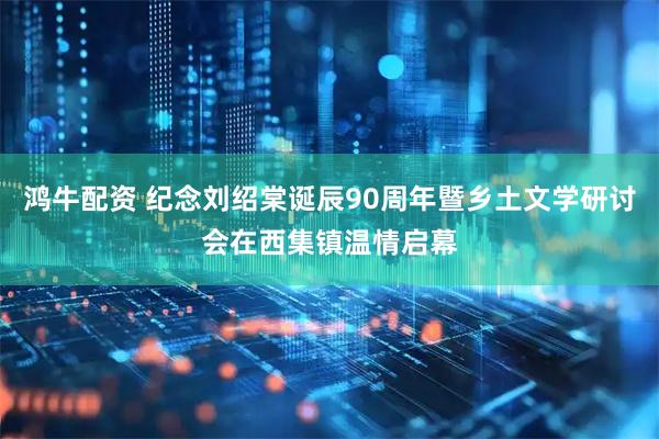 鸿牛配资 纪念刘绍棠诞辰90周年暨乡土文学研讨会在西集镇温情启幕