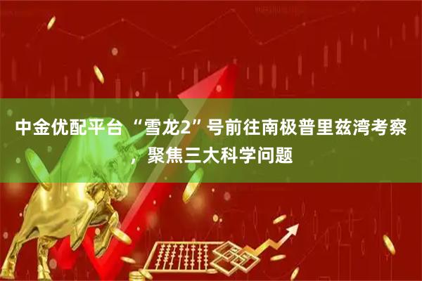 中金优配平台 “雪龙2”号前往南极普里兹湾考察，聚焦三大科学问题