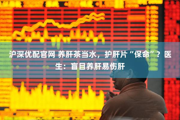 沪深优配官网 养肝茶当水，护肝片“保命”？医生：盲目养肝易伤肝