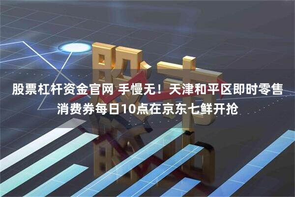 股票杠杆资金官网 手慢无！天津和平区即时零售消费券每日10点在京东七鲜开抢