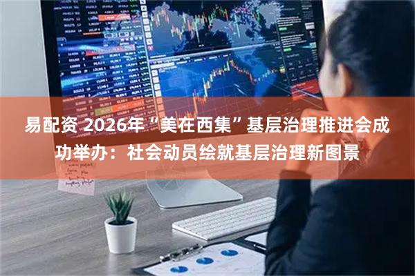 易配资 2026年“美在西集”基层治理推进会成功举办：社会动员绘就基层治理新图景