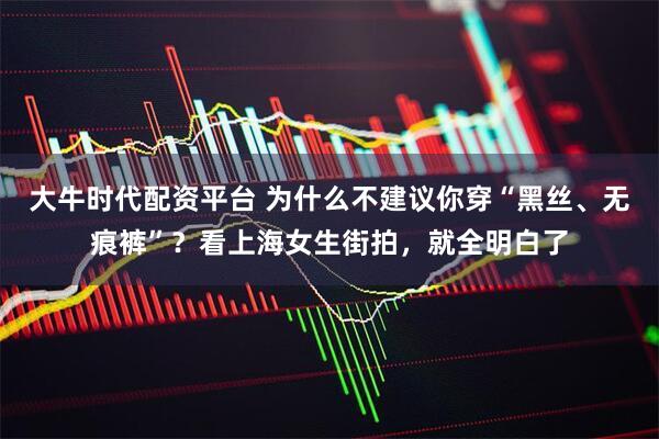 大牛时代配资平台 为什么不建议你穿“黑丝、无痕裤”？看上海女生街拍，就全明白了
