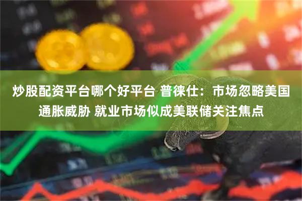 炒股配资平台哪个好平台 普徕仕：市场忽略美国通胀威胁 就业市场似成美联储关注焦点