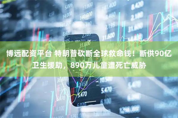 博远配资平台 特朗普砍断全球救命钱！断供90亿卫生援助，890万儿童遭死亡威胁