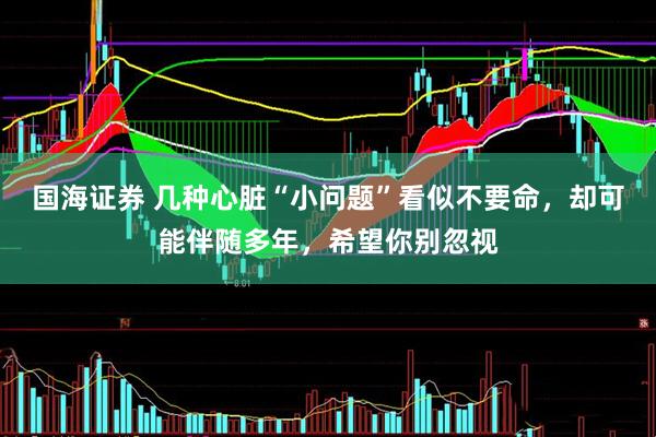 国海证券 几种心脏“小问题”看似不要命，却可能伴随多年，希望你别忽视