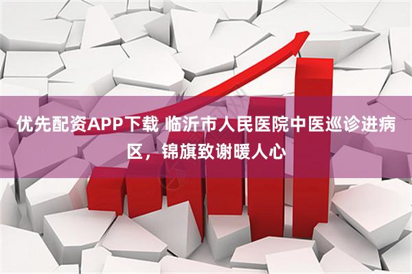 优先配资APP下载 临沂市人民医院中医巡诊进病区，锦旗致谢暖人心