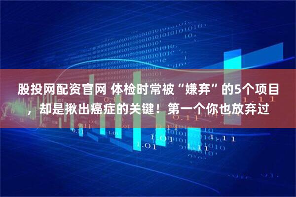 股投网配资官网 体检时常被“嫌弃”的5个项目，却是揪出癌症的关键！第一个你也放弃过
