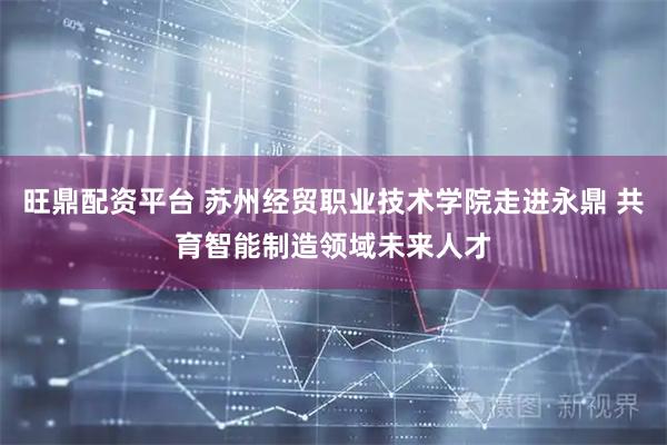 旺鼎配资平台 苏州经贸职业技术学院走进永鼎 共育智能制造领域未来人才