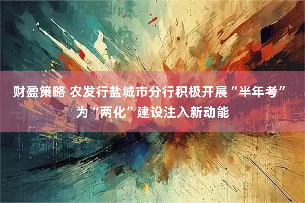 财盈策略 农发行盐城市分行积极开展“半年考” 为“两化”建设注入新动能