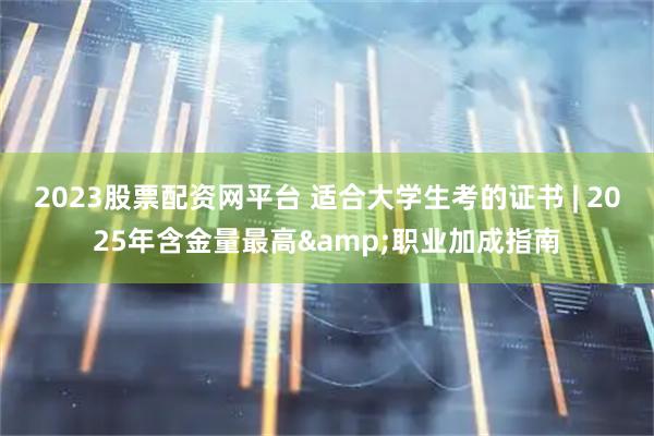 2023股票配资网平台 适合大学生考的证书 | 2025年含金量最高&职业加成指南