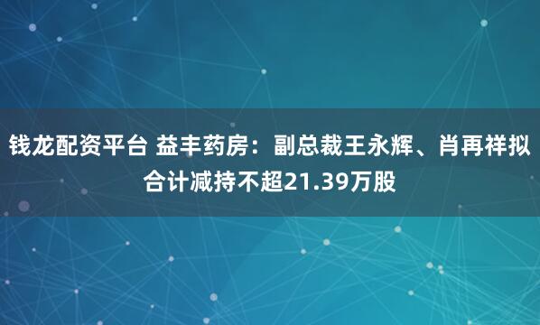 钱龙配资平台 益丰药房：副总裁王永辉、肖再祥拟合计减持不超21.39万股