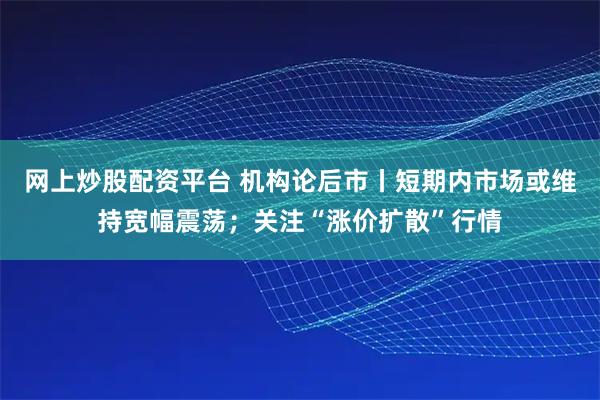 网上炒股配资平台 机构论后市丨短期内市场或维持宽幅震荡；关注“涨价扩散”行情
