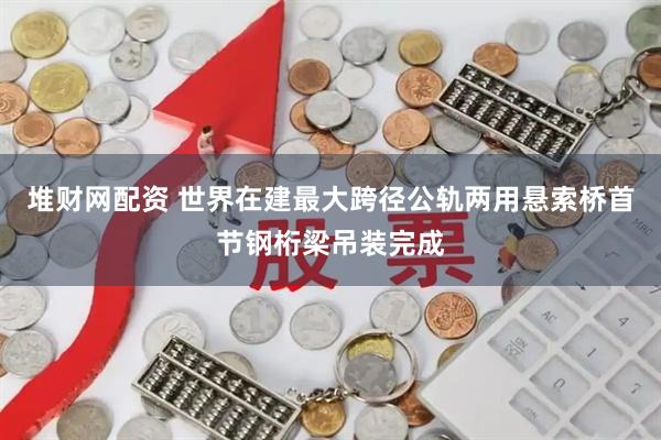 堆财网配资 世界在建最大跨径公轨两用悬索桥首节钢桁梁吊装完成