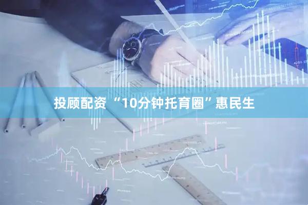 投顾配资 “10分钟托育圈”惠民生
