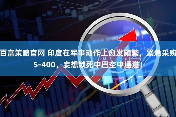 百富策略官网 印度在军事动作上愈发频繁，紧急采购S-400，妄想锁死中巴空中通道！