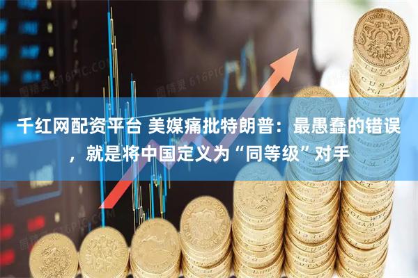 千红网配资平台 美媒痛批特朗普：最愚蠢的错误，就是将中国定义为“同等级”对手