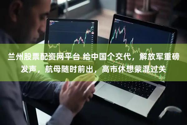 兰州股票配资网平台 给中国个交代，解放军重磅发声，航母随时前出，高市休想蒙混过关