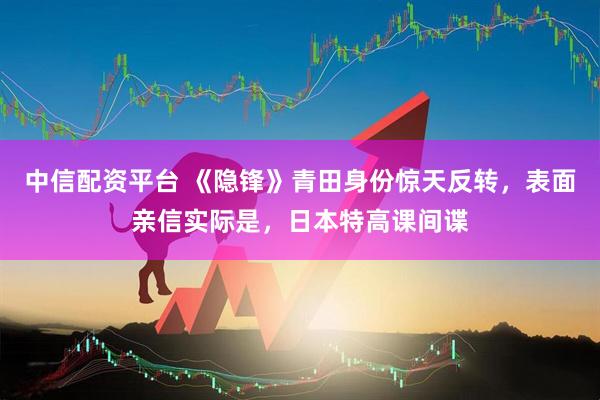 中信配资平台 《隐锋》青田身份惊天反转，表面亲信实际是，日本特高课间谍