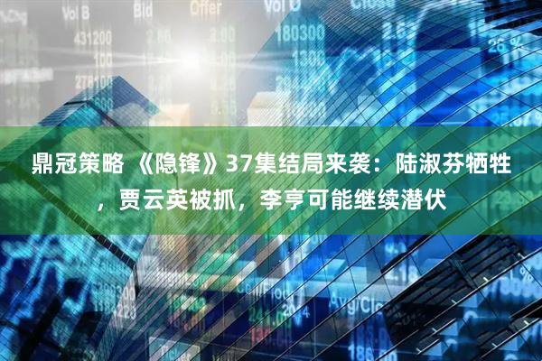 鼎冠策略 《隐锋》37集结局来袭：陆淑芬牺牲，贾云英被抓，李亨可能继续潜伏