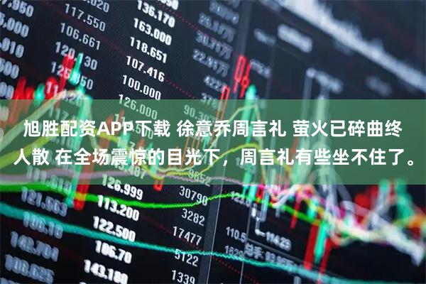 旭胜配资APP下载 徐意乔周言礼 萤火已碎曲终人散 在全场震惊的目光下，周言礼有些坐不住了。