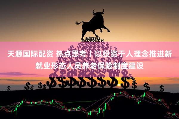 天源国际配资 热点思考丨以投资于人理念推进新就业形态人员养老保险制度建设