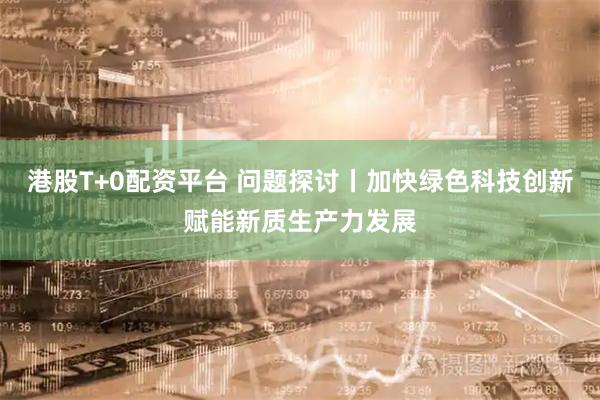 港股T+0配资平台 问题探讨丨加快绿色科技创新赋能新质生产力发展