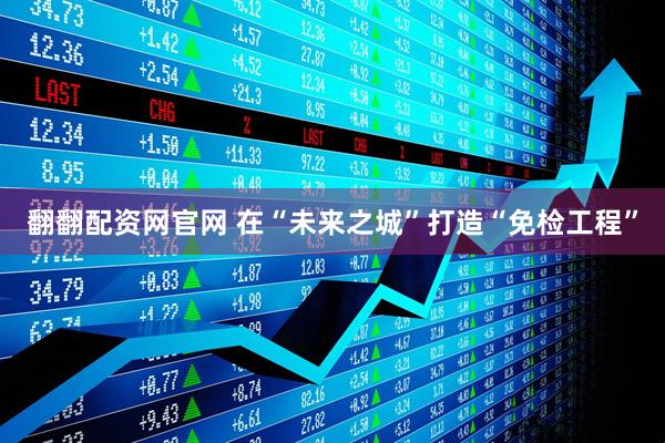 翻翻配资网官网 在“未来之城”打造“免检工程”