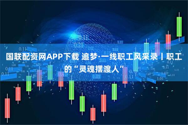 国联配资网APP下载 追梦·一线职工风采录丨职工的“灵魂摆渡人”