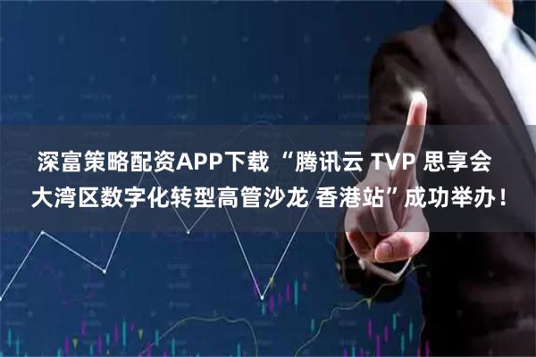 深富策略配资APP下载 “腾讯云 TVP 思享会 大湾区数字化转型高管沙龙 香港站”成功举办！