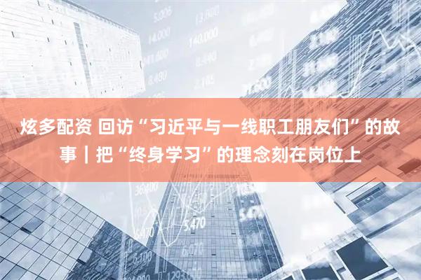 炫多配资 回访“习近平与一线职工朋友们”的故事｜把“终身学习”的理念刻在岗位上