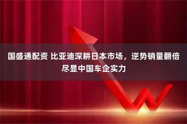 国盛通配资 比亚迪深耕日本市场，逆势销量翻倍尽显中国车企实力
