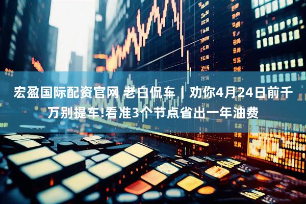 宏盈国际配资官网 老白侃车｜劝你4月24日前千万别提车!看准3个节点省出一年油费