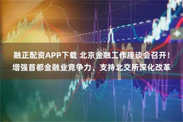 融正配资APP下载 北京金融工作座谈会召开！增强首都金融业竞争力、支持北交所深化改革