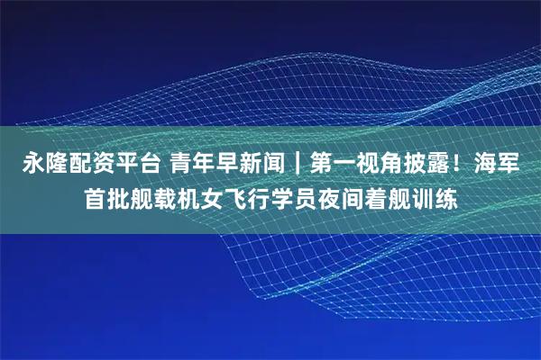 永隆配资平台 青年早新闻｜第一视角披露！海军首批舰载机女飞行学员夜间着舰训练