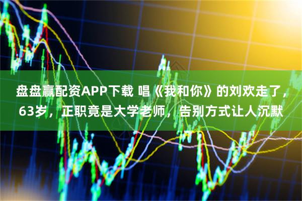 盘盘赢配资APP下载 唱《我和你》的刘欢走了，63岁，正职竟是大学老师，告别方式让人沉默